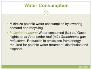 Water Consumption
                          11




 Minimize potable water consumption by lowering
  demand and recycling
 Indicator measure: Water consumed (kL) pa/ Guest
  nights pa or Area under roof (m2) Greenhouse gas
  reductions: Reduction in emissions from energy
  required for potable water treatment, distribution and
  disposal




                                                 23/01/2010
 
