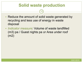 Solid waste production
                         12


 Reduce the amount of solid waste generated by
  recycling and less use of energy in waste
  disposal
 Indicator measure: Volume of waste landfilled
  (m3) pa / Guest nights pa or Area under roof
  (m2)




                                                  23/01/2010
 