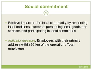 Social commitment
                          13



 Positive impact on the local community by respecting
 local traditions, customs; purchasing local goods and
 services and participating in local committees

 Indicator measure: Employees with their primary
 address within 20 km of the operation / Total
 employees




                                                 23/01/2010
 