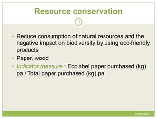 Resource conservation
                         14



 Reduce consumption of natural resources and the
  negative impact on biodiversity by using eco-friendly
  products
 Paper, wood
 Indicator measure : Ecolabel paper purchased (kg)
  pa / Total paper purchased (kg) pa




                                                23/01/2010
 