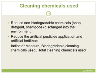 Cleaning chemicals used
                        15



 Reduce non-biodegradable chemicals (soap,
  detrgent, shampoos) discharged into the
  environment
 Reduce the artificial pesticide application and
  artificial fertilizers
  Indicator Measure: Biodegradable cleaning
  chemicals used / Total cleaning chemicals used




                                               23/01/2010
 