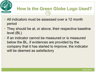 How Is the Green Globe Logo Used?
                           16


 All indicators must be assessed over a 12 month
  period
 They should be at, or above, their respective baseline
  level (BL)
 If an indicator cannot be measured or is measured
  below the BL, if evidences are provided by the
  company that it has started to improve, the indicator
  will be deemed as satisfactory




                                                  23/01/2010
 