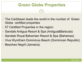 Green Globe Properties
                           17



 The Caribbean leads the world in the number of Green
    Globe certified properties
   57 Certified Properties in the region:
   Sandals Antigua Resort & Spa (Antigua&Barbuda)
   Sandals Royal Bahamian Resort & Spa (Bahamas)
   Viva Wyndham Dominicus Beach (Dominican Republic)
   Beaches Negril (Jamaica)




                                                23/01/2010
 