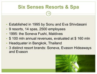 Six Senses Resorts & Spa
                         18




 Established in 1995 by Sonu and Eva Shivdasani
 9 resorts, 14 spas, 2500 employees
 1995: the Soneva Fushi, Maldives
 $ 100 mln annual revenues, evaluated at $ 160 mln
 Headquater in Bangkok, Thailand
 3 distinct resort brands: Soneva, Evason Hideaways
 and Evason




                                              23/01/2010
 
