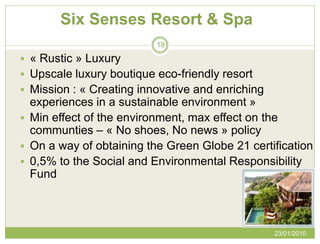 Six Senses Resort & Spa
                          19

 « Rustic » Luxury
 Upscale luxury boutique eco-friendly resort
 Mission : « Creating innovative and enriching
  experiences in a sustainable environment »
 Min effect of the environment, max effect on the
  communties – « No shoes, No news » policy
 On a way of obtaining the Green Globe 21 certification
 0,5% to the Social and Environmental Responsibility
  Fund



                                                  23/01/2010
 