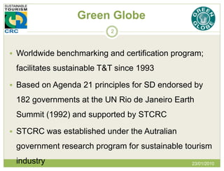 Green Globe
                           2



 Worldwide benchmarking and certification program;

 facilitates sustainable T&T since 1993

 Based on Agenda 21 principles for SD endorsed by

 182 governments at the UN Rio de Janeiro Earth
 Summit (1992) and supported by STCRC

 STCRC was established under the Autralian

 government research program for sustainable tourism
 industry                                      23/01/2010
 