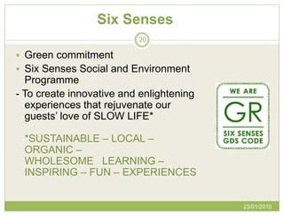 Six Senses
                          20

 Green commitment
 Six Senses Social and Environment
  Programme
- To create innovative and enlightening
  experiences that rejuvenate our
  guests’ love of SLOW LIFE*

 *SUSTAINABLE – LOCAL –
 ORGANIC –
 WHOLESOME LEARNING –
 INSPIRING – FUN – EXPERIENCES


                                          23/01/2010
 