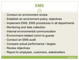 EMS
                          21

 Conduct an environment review
 Establish an environment policy, objectives
 Implement EMS, EMS procedures in all departments
 Monitoring and data collection
 Internal environmental communication
 Environment-related comm to guests
 Conduct an EMS audit
 Compare actual performance / targets
 Review objectives
 Report to emplyees, customers, stakeholders
                                                23/01/2010
 