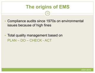 The origins of EMS
                         22


 Compliance audits since 1970s on environmental
 issues because of high fines

 Total quality management based on
 PLAN – DO – CHECK - ACT




                                              23/01/2010
 