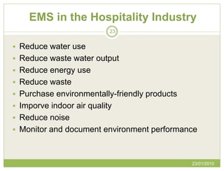 EMS in the Hospitality Industry
                           23


 Reduce water use
 Reduce waste water output
 Reduce energy use
 Reduce waste
 Purchase environmentally-friendly products
 Imporve indoor air quality
 Reduce noise
 Monitor and document environment performance



                                               23/01/2010
 