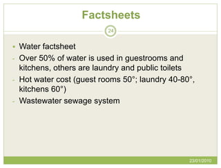 Factsheets
                          24


 Water factsheet
- Over 50% of water is used in guestrooms and
  kitchens, others are laundry and public toilets
- Hot water cost (guest rooms 50°; laundry 40-80°,
  kitchens 60°)
- Wastewater sewage system




                                                23/01/2010
 