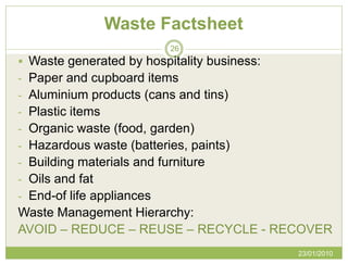 Waste Factsheet
                           26
 Waste generated by hospitality business:
- Paper and cupboard items
- Aluminium products (cans and tins)
- Plastic items
- Organic waste (food, garden)
- Hazardous waste (batteries, paints)
- Building materials and furniture
- Oils and fat
- End-of life appliances
Waste Management Hierarchy:
AVOID – REDUCE – REUSE – RECYCLE - RECOVER
                                             23/01/2010
 