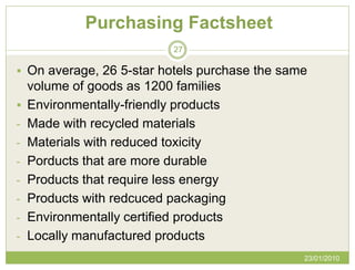 Purchasing Factsheet
                             27

 On average, 26 5-star hotels purchase the same
    volume of goods as 1200 families
   Environmentally-friendly products
-   Made with recycled materials
-   Materials with reduced toxicity
-   Porducts that are more durable
-   Products that require less energy
-   Products with redcuced packaging
-   Environmentally certified products
-   Locally manufactured products
                                               23/01/2010
 