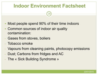 Indoor Environment Factsheet
                            28



 Most people spend 90% of their time indoors
 Common sources of indoor air quality
    contamination:
-   Gases from stoves, boliers
-   Tobacco smoke
-   Vapours from cleaning paints, photocopy emissions
-   Dust; Carbons from fridges and AC
-   The « Sick Building Syndrome »


                                                 23/01/2010
 