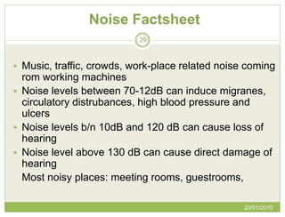 Noise Factsheet
                           29



 Music, traffic, crowds, work-place related noise coming
  rom working machines
 Noise levels between 70-12dB can induce migranes,
  circulatory distrubances, high blood pressure and
  ulcers
 Noise levels b/n 10dB and 120 dB can cause loss of
  hearing
 Noise level above 130 dB can cause direct damage of
  hearing
  Most noisy places: meeting rooms, guestrooms,

                                                  23/01/2010
 