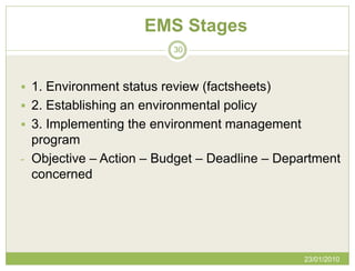EMS Stages
                          30



 1. Environment status review (factsheets)
 2. Establishing an environmental policy
 3. Implementing the environment management
  program
- Objective – Action – Budget – Deadline – Department
  concerned




                                               23/01/2010
 