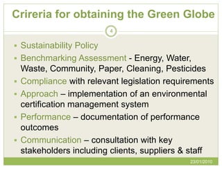 Crireria for obtaining the Green Globe
                          4


 Sustainability Policy
 Benchmarking Assessment - Energy, Water,
    Waste, Community, Paper, Cleaning, Pesticides
   Compliance with relevant legislation requirements
   Approach – implementation of an environmental
    certification management system
   Performance – documentation of performance
    outcomes
   Communication – consultation with key
    stakeholders including clients, suppliers & staff
                                               23/01/2010
 