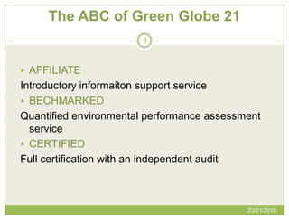 The ABC of Green Globe 21
                        6



 AFFILIATE
Introductory informaiton support service
 BECHMARKED
Quantified environmental performance assessment
  service
 CERTIFIED
Full certification with an independent audit



                                            23/01/2010
 