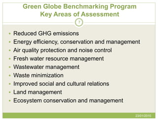 Green Globe Benchmarking Program
          Key Areas of Assessment
                            7


 Reduced GHG emissions
 Energy efficiency, conservation and management
 Air quality protection and noise control
 Fresh water resource management
 Wastewater management
 Waste minimization
 Improved social and cultural relations
 Land management
 Ecosystem conservation and management

                                              23/01/2010
 