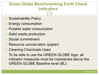Green Globe Benchmarking Earth Check
                Indicators
                           8

 Sustainability Policy
 Energy consumption
 Potable water consumption
 Salid waste production
 Social commitment
 Resource concervation (paper)
 Cleaning Chemicals Used
 To be able to use the GREEN GLOBE logo, all
 indicator measures must be maintained above the
 GREEN GLOBE Baseline level (BL)

                                             23/01/2010
 