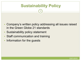 Sustainability Policy
                           9




 Company’s written policy addressing all issues raised
  in the Green Globe 21 standards
 Sustainability policy statement
 Staff communication and training
 Information for the guests




                                                 23/01/2010
 