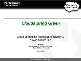 Clouds Bring Green


Cloud computing increases efficiency &
         drives bottom line
                       Authors:
          Randy Bias (VP Technology Strategy)
              Steve Gibbard (Architect)

                      March 2009




            © 2009 GoGrid / ServePath
 