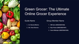 Green Grocer: The Ultimate
Online Grocer Experience
Guide Name
1. Dr. Nischal Mishra
2. Mr. Vivek Sharma
3.
Group Member Name
1. SM Sami (0002CB201048)
2. Riya Pawar (0002CB201047)
3. Harsh Mahajan (0002CB201029)
4.
 