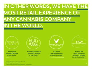 IN OTHER WORDS, WE HAVE THE
MOST RETAIL EXPERIENCE OF
ANY CANNABIS COMPANY
IN THE WORLD.
#1 Lingerie
Specialty Retailer
in the world (1)
#1 Full Line
Adult Footwear
Specialty Retailer
in North America (2)
#1 Jeans
Specialty Retailer
in North America (1)
(1) Limited Brands Investor Presentation March 2018
(2) NPD Market Research Report 2017
GGB IS NOT AFFILIATED WITH OR ENDORSED BY THESE BRANDS
#1 Beauty Products
Specialty Retailer
in the world (1)
3
 
