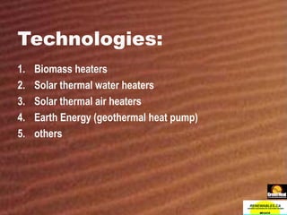 Technologies: Biomass heaters Solar thermal water heaters Solar thermal air heaters Earth Energy (geothermal heat pump) others 