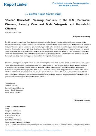ReportLinker Find Industry reports, Company profiles
and Market Statistics
>> Get this Report Now by email!
"Green" Household Cleaning Products in the U.S.: Bathroom
Cleaners, Laundry Care and Dish Detergents and Household
Cleaners
Published on June 2010
Report Summary
The U.S. market for household and laundry cleaning products is well on its way to a major shift in marketing strategies, product
innovation and ingredient stories'primarily due to the continued consumer interest and understanding of greener and more sustainable
lifestyles. The sweet spot for accelerated growth and highly profitable sales looks to be in eco-friendly products that target multiple
consumer desires rather than a single stand alone functional benefit. These benefits may include: efficacy, safety, ease-of-use and
convenience mixed with more emotional and sensory benefits. While green cleaners accounted for just a small sliver of the overall
household cleaner market in 2009, Packaged Facts expects more and more consumers to make cleaning a lifestyle choice rather
than simply a sanitary chore, pushing green cleaners from the fringe into the mainstream.
This all new Packaged Facts report, 'Green' Household Cleaning Products in the U.S. , looks into the several factors affecting green
household and laundry cleaning product growth and offers opportunities for those nimble enough to take advantage of a market
expected to more than double its share of the total household cleaning market by 2014. The report includes a detailed sales
performance analysis of the major players in the U.S. green household cleaning and laundry products market and is put in context
with the overall household cleaner market. Also included is an extensive look at marketplace, consumer, and new product trends
affecting the industry, including analysis based on Packaged Facts' proprietary consumer survey conducted in February 2010. The
green household cleaning product segments covered include:
Dish Detergents
Bathroom Cleaners
General Household Cleaners
Laundry Care & Detergents
Miscellaneous Cleaners
Table of Content
Chapter 1: Executive Summary
Scope
Categories and Products
What Is a Green Cleaner'
Products Out of Scope
Methodology
Market Size and Growth
Green Cleaners Capture 3% of Market
Figure 1-1: Green Household & Laundry Cleaning Product Retail Market and Share of Total Household & Laundry Cleaning Product
"Green" Household Cleaning Products in the U.S.: Bathroom Cleaners, Laundry Care and Dish Detergents and Household Cleaners Page 1/11
 