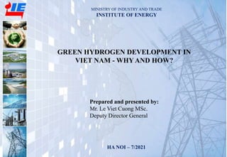MINISTRY OF INDUSTRY AND TRADE
INSTITUTE OF ENERGY
HA NOI – 7/2021 1
GREEN HYDROGEN DEVELOPMENT IN
VIET NAM - WHY AND HOW?
Prepared and presented by:
Mr. Le Viet Cuong MSc.
Deputy Director General
 