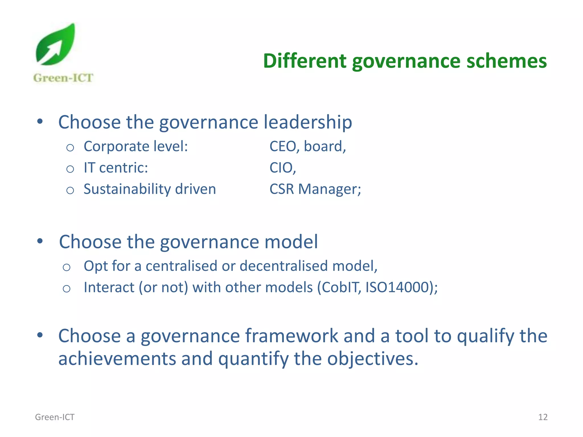 Different governance schemes

• Choose the governance leadership
      o Corporate level:            CEO, board,
      o IT centric:                 CIO,
      o Sustainability driven       CSR Manager;


• Choose the governance model
      o Opt for a centralised or decentralised model,
      o Interact (or not) with other models (CobIT, ISO14000);


• Choose a governance framework and a tool to qualify the
  achievements and quantify the objectives.

Green-ICT                                                        12
 