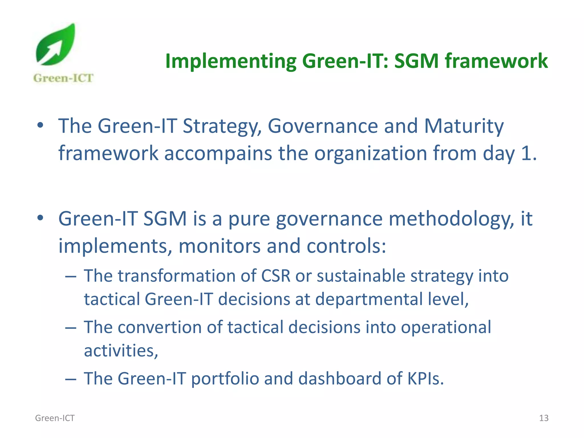Implementing Green-IT: SGM framework

• The Green-IT Strategy, Governance and Maturity
  framework accompains the organization from day 1.

• Green-IT SGM is a pure governance methodology, it
  implements, monitors and controls:
      – The transformation of CSR or sustainable strategy into
        tactical Green-IT decisions at departmental level,
      – The convertion of tactical decisions into operational
        activities,
      – The Green-IT portfolio and dashboard of KPIs.
Green-ICT                                                        13
 