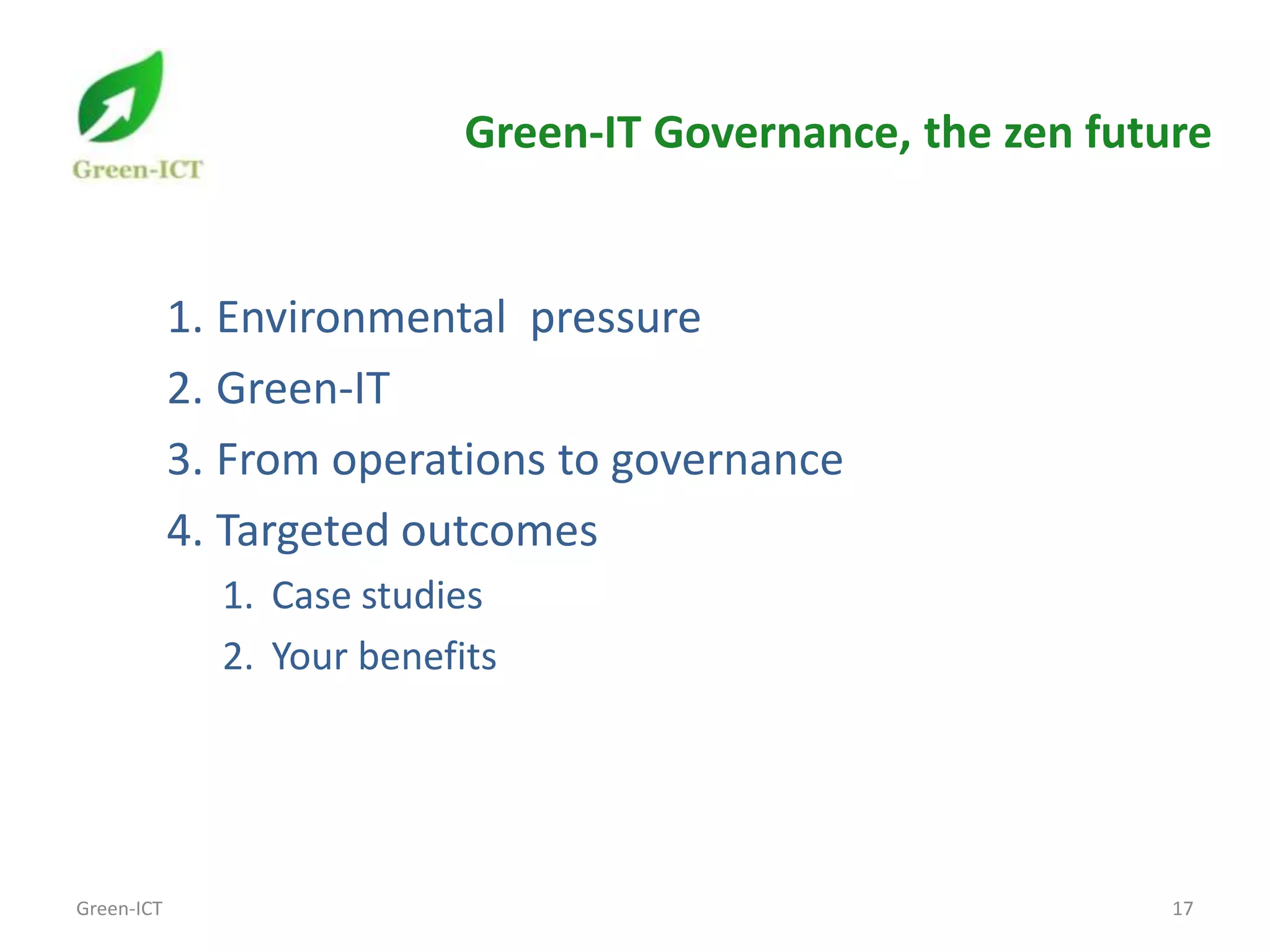 Green-IT Governance, the zen future


            1. Environmental pressure
            2. Green-IT
            3. From operations to governance
            4. Targeted outcomes
              1. Case studies
              2. Your benefits




Green-ICT                                                    17
 