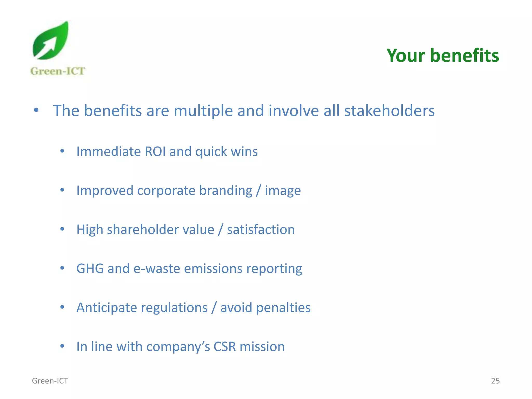Your benefits

• The benefits are multiple and involve all stakeholders

      • Immediate ROI and quick wins

      • Improved corporate branding / image

      • High shareholder value / satisfaction

      • GHG and e-waste emissions reporting

      • Anticipate regulations / avoid penalties

      • In line with company’s CSR mission

Green-ICT                                                      25
 