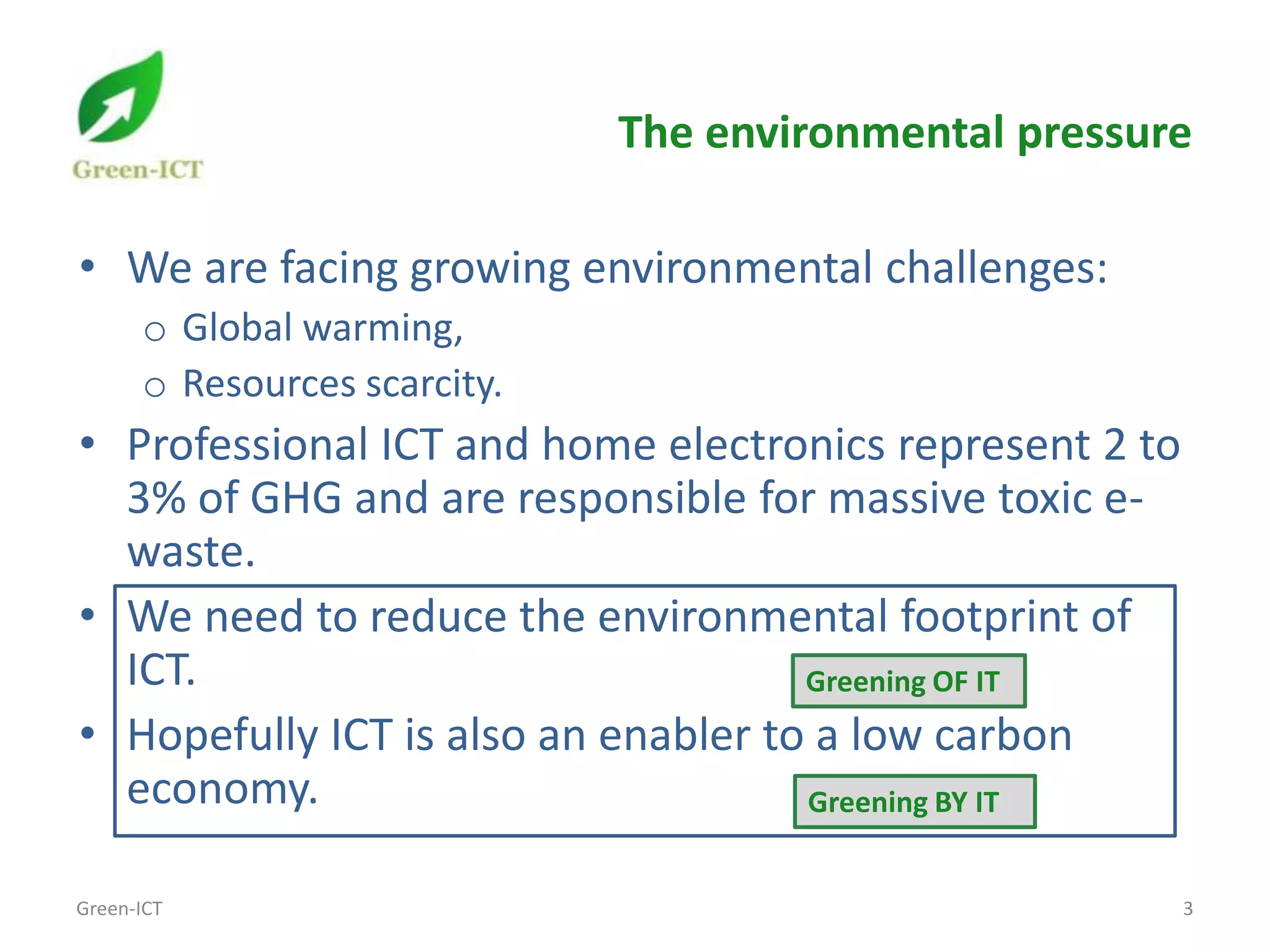 The environmental pressure

• We are facing growing environmental challenges:
      o Global warming,
      o Resources scarcity.
• Professional ICT and home electronics represent 2 to
  3% of GHG and are responsible for massive toxic e-
  waste.
• We need to reduce the environmental footprint of
  ICT.                               Greening OF IT
• Hopefully ICT is also an enabler to a low carbon
  economy.                           Greening BY IT


Green-ICT                                                3
 