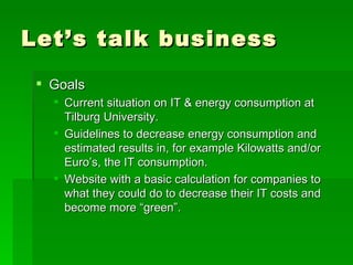 Let’s talk business Goals Current situation on IT & energy consumption at Tilburg University. Guidelines to decrease energy consumption and estimated results in, for example Kilowatts and/or Euro’s, the IT consumption. Website with a basic calculation for companies to what they could do to decrease their IT costs and become more “green”. 
