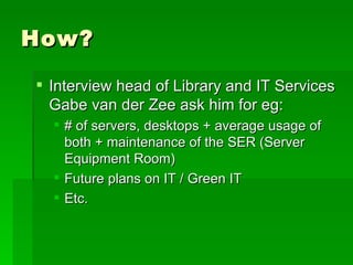 How? Interview head of Library and IT Services Gabe van der Zee ask him for eg: # of servers, desktops + average usage of both + maintenance of the SER (Server Equipment Room)  Future plans on IT / Green IT Etc. 