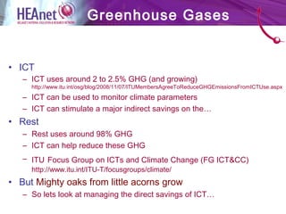 • ICT
– ICT uses around 2 to 2.5% GHG (and growing)
http://www.itu.int/osg/blog/2008/11/07/ITUMembersAgreeToReduceGHGEmissionsFromICTUse.aspx
– ICT can be used to monitor climate parameters
– ICT can stimulate a major indirect savings on the…
• Rest
– Rest uses around 98% GHG
– ICT can help reduce these GHG
– ITU Focus Group on ICTs and Climate Change (FG ICT&CC)
http://www.itu.int/ITU-T/focusgroups/climate/
• But Mighty oaks from little acorns grow
– So lets look at managing the direct savings of ICT…
Greenhouse Gases
 