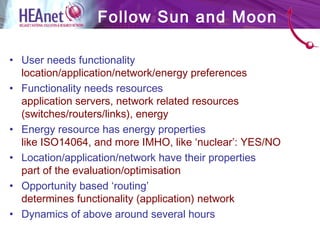 • User needs functionality
location/application/network/energy preferences
• Functionality needs resources
application servers, network related resources
(switches/routers/links), energy
• Energy resource has energy properties
like ISO14064, and more IMHO, like ‘nuclear’: YES/NO
• Location/application/network have their properties
part of the evaluation/optimisation
• Opportunity based ‘routing’
determines functionality (application) network
• Dynamics of above around several hours
Follow Sun and Moon
 