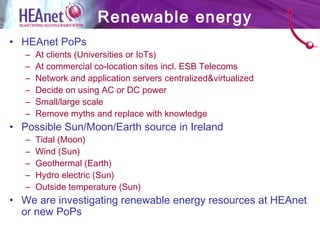 • HEAnet PoPs
– At clients (Universities or IoTs)
– At commercial co-location sites incl. ESB Telecoms
– Network and application servers centralized&virtualized
– Decide on using AC or DC power
– Small/large scale
– Remove myths and replace with knowledge
• Possible Sun/Moon/Earth source in Ireland
– Tidal (Moon)
– Wind (Sun)
– Geothermal (Earth)
– Hydro electric (Sun)
– Outside temperature (Sun)
• We are investigating renewable energy resources at HEAnet
or new PoPs
Renewable energy
 