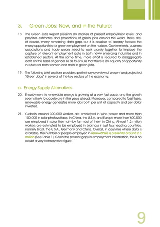 3.	 Green Jobs: Now, and in the Future:
18.	 The Green Jobs Report presents an analysis of present employment levels, and
provides estimates and projections of green jobs around the world. There are,
of course, many remaining data gaps but it is possible to already foresee the
many opportunities for green employment on the horizon. Governments, business
associations and trade unions need to work closely together to improve the
capture of relevant employment data in both newly emerging industries and in
established sectors. At the same time, more effort is required to disaggregate
data on the basis of gender so as to ensure that there is an equality of opportunity
in future for both women and men in green jobs.
19.	 The following brief sections provide a preliminary overview of present and projected
“Green Jobs” in several of the key sectors of the economy.
a.	 Energy Supply Alternatives
20.	 Employment in renewable energy is growing at a very fast pace, and the growth
seems likely to accelerate in the years ahead. Moreover, compared to fossil fuels,
renewable energy generates more jobs both per unit of capacity and per dollar
invested.
21.	 Globally around 300,000 workers are employed in wind power and more than
100,000 in solar photovoltaics. In China, the U.S.A. and Europe more than 600,000
are employed in solar thermal—by far most of them in China. Almost 1.2 million
workers are estimated to be employed in biomass in just four leading countries,
namely Brazil, the U.S.A., Germany and China. Overall, in countries where data is
available, the number of people employed in renewables is presently around 2.3
million (See Table 1). Given the present gaps in employment information, this is no
doubt a very conservative figure.
 