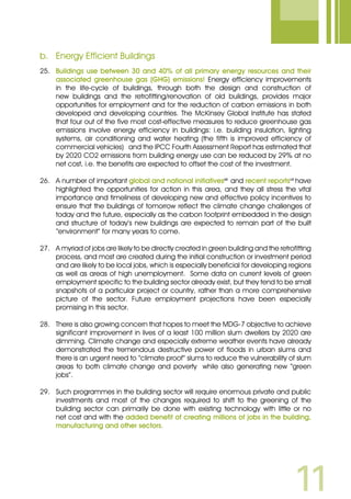 11
b.	 Energy Efficient Buildings
25.	 Buildings use between 30 and 40% of all primary energy resources and their
associated greenhouse gas (GHG) emissions! Energy efficiency improvements
in the life-cycle of buildings, through both the design and construction of
new buildings and the retrofitting/renovation of old buildings, provides major
opportunities for employment and for the reduction of carbon emissions in both
developed and developing countries. The McKinsey Global Institute has stated
that four out of the five most cost-effective measures to reduce greenhouse gas
emissions involve energy efficiency in buildings: i.e. building insulation, lighting
systems, air conditioning and water heating (the fifth is improved efficiency of
commercial vehicles) and the IPCC Fourth Assessment Report has estimated that
by 2020 CO2 emissions from building energy use can be reduced by 29% at no
net cost, i.e. the benefits are expected to offset the cost of the investment.
26.	 A number of important global and national initiativesvii
and recent reportsviii
have
highlighted the opportunities for action in this area, and they all stress the vital
importance and timeliness of developing new and effective policy incentives to
ensure that the buildings of tomorrow reflect the climate change challenges of
today and the future, especially as the carbon footprint embedded in the design
and structure of today’s new buildings are expected to remain part of the built
“environment” for many years to come.
27.	 A myriad of jobs are likely to be directly created in green building and the retrofitting
process, and most are created during the initial construction or investment period
and are likely to be local jobs, which is especially beneficial for developing regions
as well as areas of high unemployment. Some data on current levels of green
employment specific to the building sector already exist, but they tend to be small
snapshots of a particular project or country, rather than a more comprehensive
picture of the sector. Future employment projections have been especially
promising in this sector.
28.	 There is also growing concern that hopes to meet the MDG-7 objective to achieve
significant improvement in lives of a least 100 million slum dwellers by 2020 are
dimming. Climate change and especially extreme weather events have already
demonstrated the tremendous destructive power of floods in urban slums and
there is an urgent need to “climate proof” slums to reduce the vulnerability of slum
areas to both climate change and poverty while also generating new “green
jobs”.
29.	 Such programmes in the building sector will require enormous private and public
investments and most of the changes required to shift to the greening of the
building sector can primarily be done with existing technology with little or no
net cost and with the added benefit of creating millions of jobs in the building,
manufacturing and other sectors.
 