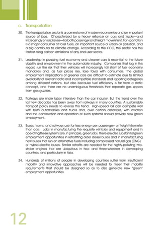 12
c.	 Transportation
30.	 The transportation sector is a cornerstone of modern economies and an important
source of jobs. Characterized by a heavy reliance on cars and trucks—and
increasinglyonairplanes—forbothpassengerandfreightmovement,transportation
is a major consumer of fossil fuels, an important source of urban air pollution, and
a big contributor to climate change. According to the IPCC, the sector has the
fastest-rising carbon emissions of any end-user sector.
31.	 Leadership in pursuing fuel economy and cleaner cars is essential to the future
viability and employment in the automobile industry. Companies that lag in this
regard run the risk that their vehicles will increasingly fall short of fuel economy
mandates and, as fuel prices rise, lose favor with consumers. The global
employment implications of greener cars are difficult to estimate due to limited
availability of relevant data and incompatible standards and reporting categories
among different nations, but also because fuel efficiency is far from a static
concept, and there are no unambiguous thresholds that separate gas sippers
from gas guzzlers.
32.	 Railways are more labor intensive than the car industry. But the trend over the
last few decades has been away from railways in many countries. A sustainable
transport policy needs to reverse this trend. High-speed rail can compete well
with both automobiles and trucks and, over certain distances, with aviation
and the construction and operation of such systems should provide new green
employment.
33.	 Buses, trams, and railways use far less energy per passenger- or freight-kilometer
than cars. Jobs in manufacturing the requisite vehicles and equipment and in
operatingthesesystemsare,inprinciple,greenjobs.Therearealsosubstantialgreen
employment opportunities in retrofitting older diesel buses and in manufacturing
new buses that run on alternative fuels including compressed natural gas (CNG)
	 or hybrid-electric buses. Similar retrofits are needed for the highly-polluting two-
stroke engines that are ubiquitous in two- and three-wheelers in developing
countries, and particularly in Asia.
34.	 Hundreds of millions of people in developing countries suffer from insufficient
mobility and innovative approaches will be needed to meet their mobility
requirements that should be designed so as to also generate new “green”
employment opportunities.
 
