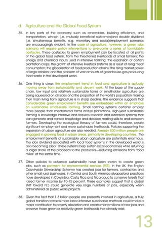 13
d.	 Agriculture and the Global Food System
35.	 In key parts of the economy such as renewables, building efficiency, and
transportation, win-win (i.e. mutually beneficial outcomes)and double dividend
(i.e. simultaneous benefits, e.g. monetary and social)employment scenarios
are encouragingly evident. In the case of agriculture, however, a green jobs
scenario will require policy interventions to overcome a series of formidable
obstacles. These obstacles to green employment can be located at all points
of the global food system, from the threatened livelihoods of small farmers; the
energy and chemical inputs used in intensive farming; the expansion of certain
plantation crops; the growth of intensive livestock systems as a result of rising meat
consumption; the globalization of food production chains; the rising market power
of large retailers; and the problem of vast amounts of greenhouse-gas-producing
food waste in the developed world.
36.	 One thing is clear: the employment trend in food and agriculture is actually
moving away from sustainability and decent work. At the base of the supply
chain, low input and relatively sustainable forms of smallholder agriculture are
being squeezed on all sides and the proportion of the world’s population making
their main living from agriculture is in sharp decline. The evidence suggests that
considerable green employment benefits are embedded within an emphasis
on sustainable small-scale farming. Small farming systems certainly employ
more people than mechanized farms and/or plantations. High-yield sustainable
farming is knowledge intensive and requires research and extension systems that
can generate and transfer knowledge and decision-making skills to and between
farmers. Developing the ecological literacy of farmers could, therefore, create
significant employment and more sustainable livelihoods. Policies supporting the
expansion of urban agriculture are also needed. Already 800 million people are
engaged in growing food in urban areas, primarily in developing countries. The
employment benefits of sustainable urban agriculture are potentially enormous.
The jobs dividend associated with local food systems in the developed world is
also becoming clear. These systems help sustain local economies while returning
a larger share of the proceeds to the producers—reducing emissions from “food
miles” at the same time.
37.	 Other policies to advance sustainability have been shown to create green
jobs, such as payment for environmental services (PES). In the UK, the English
Countryside Stewardship Scheme has created jobs for farmers, contractors and
other small rural businesses. In Central and South America silvopastoral practices
have developed in Columbia, Costa Rica and Nicaragua to conserve forests that
raised farmer income by 10-15 percent. These examples suggest that a global
shift toward PES could generate very large numbers of jobs, especially when
administered as public works projects.
38.	 Given the fact that 1.3 billion people are presently involved in agriculture, a truly
global transition towards more labor-intensive sustainable methods could make a
major contribution to poverty alleviation and create many millions of new jobs and
preserve those green or relatively green livelihoods that already exist.
 