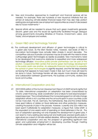 15
44.	 New and innovative approaches to investment and financial services will be
needed. For example, there are hundreds of new insurance initiatives that are
aimed at reducing climate-related financial losses that may also help protect
existing jobs and generate new employment opportunities as a result of decreased
risks for future investments.xiii
45. 	 Special efforts will be needed to ensure that such green investments generate
decent, green jobs and this would be significantly facilitated through dialogue
among governments (including Ministries of Finance, Environment, Labor, and
Trade), and employers and workers.
c.	 Green RD and Technology Transfer
46. The continued development and diffusion of green technologies is critical to
a green jobs future. As the Stern Review notes, however, real levels of RD in
low-carbon technologies have actually fallen sharply in recent decades. The
competitive calculus of private companies may be at odds with the need to share
cutting-edge green technologies as rapidly as possible. New mechanisms need
to be developed that overcome obstacles to expedited and more widespread
technology diffusion. Innovative public-private partnerships can be part of the
solution. Cooperative RD centers that anchor green technology development
in the public realm are another. An adequate financial mechanism to expedite
the spread of green technologies is urgently required, and the first steps towards
achieving that appears to have been made in Bali, but much more will need to
be done in future. Technology transfer will also require more dynamic dialogue
and collaboration between governments, the business community, workers and
local communities.
d.	 International Cooperation and Aid
47.	 2007/2008 edition of the Human Development Report of UNDP laments rightly that
“To date, international cooperation on adaptation has been characterized by
chronic under-financing, weak coordination and a failure to look beyond project-
basedresponses.”Thecontrastbetweenthemoneybeingspentonclimatechange
adaptation efforts in rich countries and the amounts spent in poor countries could
not be more stark. The UK, Germany, the Netherlands, Italy and the United States
have spent billions of dollars on flood defenses and other protection measures,
creating thousands of jobs in the process. However, currently only $26 million has
been spent multilaterally for adaptation measures—a figure that, notes UNDP, is
the equivalent of one week’s worth of spending on flood defenses in the UK. The
lack of adaptation spending not only impedes the development of green jobs, it
can lead to many existing jobs being lost and livelihoods wrecked (particularly in
agriculture) as a result of climate-related disasters. Without significantly enhanced
international cooperation and aid, the prospect of generating significant new
green and sustainable employment in developing countries through meeting
climate adaptation and mitigation will be lost.
 