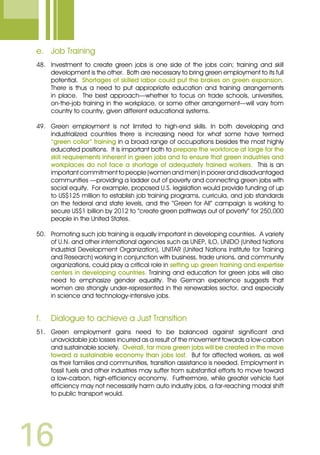 16
e.	 Job Training
48. 	 Investment to create green jobs is one side of the jobs coin; training and skill
development is the other. Both are necessary to bring green employment to its full
potential. Shortages of skilled labor could put the brakes on green expansion.
There is thus a need to put appropriate education and training arrangements
in place. The best approach—whether to focus on trade schools, universities,
on-the-job training in the workplace, or some other arrangement—will vary from
country to country, given different educational systems.
49.	 Green employment is not limited to high-end skills. In both developing and
industrialized countries there is increasing need for what some have termed
“green collar” training in a broad range of occupations besides the most highly
educated positions. It is important both to prepare the workforce at large for the
skill requirements inherent in green jobs and to ensure that green industries and
workplaces do not face a shortage of adequately trained workers. This is an
important commitment to people (women and men) in poorer and disadvantaged
communities —providing a ladder out of poverty and connecting green jobs with
social equity. For example, proposed U.S. legislation would provide funding of up
to US$125 million to establish job training programs, curricula, and job standards
on the federal and state levels, and the “Green for All” campaign is working to
secure US$1 billion by 2012 to “create green pathways out of poverty” for 250,000
people in the United States.
50.	 Promoting such job training is equally important in developing countries. A variety
of U.N. and other international agencies such as UNEP, ILO, UNIDO (United Nations
Industrial Development Organization), UNITAR (United Nations Institute for Training
and Research) working in conjunction with business, trade unions, and community
organizations, could play a critical role in setting up green training and expertise
centers in developing countries. Training and education for green jobs will also
need to emphasize gender equality. The German experience suggests that
women are strongly under-represented in the renewables sector, and especially
in science and technology-intensive jobs.
f.	 Dialogue to achieve a Just Transition
51.	 Green employment gains need to be balanced against significant and
unavoidable job losses incurred as a result of the movement towards a low-carbon
and sustainable society. Overall, far more green jobs will be created in the move
toward a sustainable economy than jobs lost. But for affected workers, as well
as their families and communities, transition assistance is needed. Employment in
fossil fuels and other industries may suffer from substantial efforts to move toward
a low-carbon, high-efficiency economy. Furthermore, while greater vehicle fuel
efficiency may not necessarily harm auto industry jobs, a far-reaching modal shift
to public transport would.
 