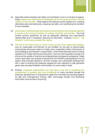 17
52.	 Especially where industries are highly concentrated in one or a handful of regions,
these impacts can have serious consequences for the local economy and the
viability of communities. These regions will need pro-active assistance in creating
alternative jobs and livelihoods, acquiring new skills, and weathering the transition
to new industries.
53.	 Active labor market policies and broad social protections are therefore essential
to ensure a fair and just transition for workers and their communities. This must
involve income protection as well as adequate retraining and educational
opportunities and, if necessary, resources for relocation. However, today a “just
transition” is still more principle than reality.
54.	 The role of the trade unions is critical to the success of the green jobs strategy,
and an implacable commitment to just transition on the part of policymakers
and business will ensure maximum trade union cooperation within a framework of
social dialogue and freedom of association. Unions internationally have immense
experience in worker training and education, and can both expedite change and
enhance the quality of new and reconfigured jobs and greener workplaces. Trade
unions have been very actively involved and committed to participating in the UN
system-wide activities related to climate change and sustainable development
with a view to sharing their extensive experience and capacity to help generate
green jobs and also facilitate a fair transition to a low-carbon world.
55.	 Similarly, employers organizations can also play a key role in facilitating the
achievement of greener jobs and workplaces in many countries through the
extensive development of measures to assist their members by providing support
for skills and management training, RD, technology transfer and facilitating
information and access to financing.
 
