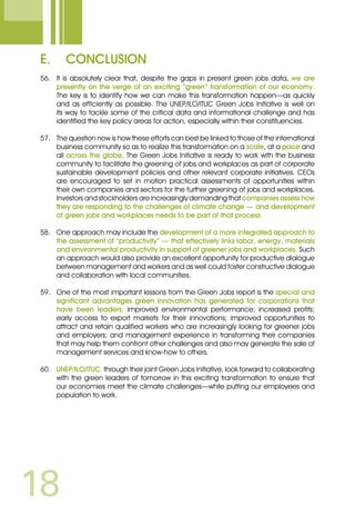 18
E.	 Conclusion
56.	 It is absolutely clear that, despite the gaps in present green jobs data, we are
presently on the verge of an exciting “green” transformation of our economy.
The key is to identify how we can make this transformation happen—as quickly
and as efficiently as possible. The UNEP/ILO/ITUC Green Jobs Initiative is well on
its way to tackle some of the critical data and informational challenge and has
identified the key policy areas for action, especially within their constituencies.
57.	 The question now is how these efforts can best be linked to those of the international
business community so as to realize this transformation on a scale, at a pace and
all across the globe. The Green Jobs Initiative is ready to work with the business
community to facilitate the greening of jobs and workplaces as part of corporate
sustainable development policies and other relevant corporate initiatives. CEOs
are encouraged to set in motion practical assessments of opportunities within
their own companies and sectors for the further greening of jobs and workplaces.
Investors and stockholders are increasingly demanding that companies assess how
they are responding to the challenges of climate change — and development
of green jobs and workplaces needs to be part of that process.
58.	 One approach may include the development of a more integrated approach to
the assessment of “productivity” — that effectively links labor, energy, materials
and environmental productivity in support of greener jobs and workplaces. Such
an approach would also provide an excellent opportunity for productive dialogue
between management and workers and as well could foster constructive dialogue
and collaboration with local communities.
59.	 One of the most important lessons from the Green Jobs report is the special and
significant advantages green innovation has generated for corporations that
have been leaders: improved environmental performance; increased profits;
early access to export markets for their innovations; improved opportunities to
attract and retain qualified workers who are increasingly looking for greener jobs
and employers; and management experience in transforming their companies
that may help them confront other challenges and also may generate the sale of
management services and know-how to others.
60.	 UNEP/ILO/ITUC, through their joint Green Jobs Initiative, look forward to collaborating
with the green leaders of tomorrow in this exciting transformation to ensure that
our economies meet the climate challenges—while putting our employees and
population to work.
 