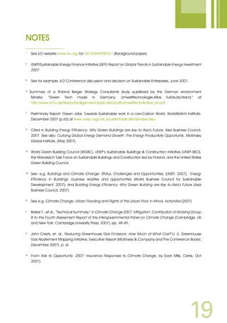 19
NOTES
i 	
See ILO website (www.ilo.org) for GB.300/WP/SDG/1 (Background paper).
ii	
UNEP/Sustainable Energy Finance Initiative (SEFI) Report on Global Trends in Sustainable Energy Investment
2007.
iii	
See for example, ILO Conference discussion and decision on Sustainable Enterprises, June 2007.
iv
Summary of a Roland Berger Strategy Consultants study published by the German environment
Ministry: “Green Tech made in Germany. Umwelttechnologie-Atlas furDeutschland,” at
http://www.bmu.de/files/pdfs/allgemein/application/pdf/umwelttechnikatlas_zsf.pdf .
v
	 Preliminary Report: Green Jobs: Towards Sustainable work in a Low-Carbon World, WorldWatch Institute,
December 2007 (p.65) at www.unep.org/civil_society/Publications/index.asp/
vi
	Cited in Building Energy Efficiency: Why Green Buildings are key to Asia’s Future, Asia Business Council,
2007. See also: Curbing Global Energy Demand Growth: The Energy Productivity Opportunity, McKinsey
Global Institute, (May 2007).
vii	
World Green Building Council (WGBC), UNEP’s Sustainable Buildings  Construction Initiative (UNEP-SBCI),
the Marrakech Task Force on Sustainable Buildings and Construction led by Finland, and the United States
Green Building Council.
viii	
See: e.g. Buildings and Climate Change: Status, Challenges and Opportunities, (UNEP, 2007); Energy
Efficiency in Buildings: business realities and opportunities (World Business Council for Sustainable
Development, 2007); and Building Energy Efficiency: Why Green Building are Key to Asia’s Future (Asia
Business Council, 2007).
ix
	 See e.g. Climate Change, Urban Flooding and Rights of the Urban Poor in Africa. ActionAid (2007)
x	
Barker T., et al., “Technical Summary,” in Climate Change 2007: Mitigation. Contribution of Working Group
III to the Fourth Assessment Report of the Intergovernmental Panel on Climate Change (Cambridge, UK
and New York: Cambridge University Press, 2007), pp. 48-49.
xi	
John Creyts, et. al., Reducing Greenhouse Gas Emissions: How Much at What Cost?,U .S. Greenhouse
Gas Abatement Mapping Initiative, Executive Report (McKinsey  Company and The Conference Board,
December 2007), p. xii.
xii
	 From Risk to Opportunity: 2007: Insurance Responses to Climate Change, by Evan Mills, Ceres, Oct
2007).
 